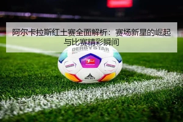 阿尔卡拉斯红土赛全面解析：赛场新星的崛起与比赛精彩瞬间