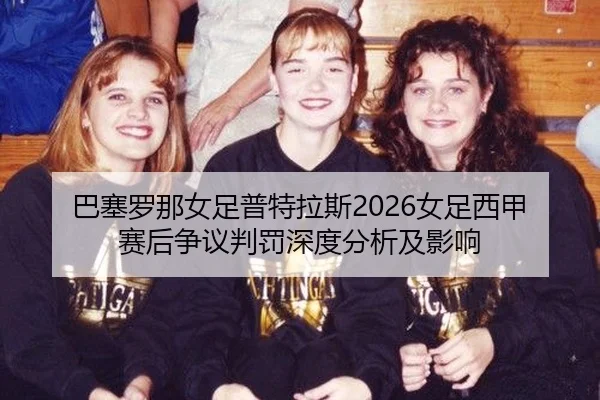 巴塞罗那女足普特拉斯2026女足西甲赛后争议判罚深度分析及影响