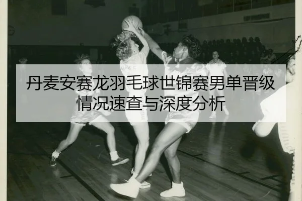 丹麦安赛龙羽毛球世锦赛男单晋级情况速查与深度分析